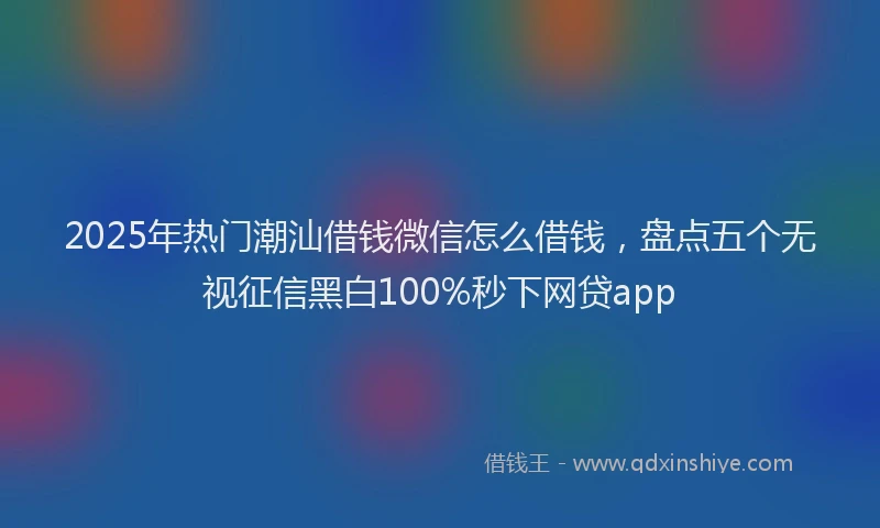 2025年热门潮汕借钱微信怎么借钱，盘点五个无视征信黑白100%秒下网贷app