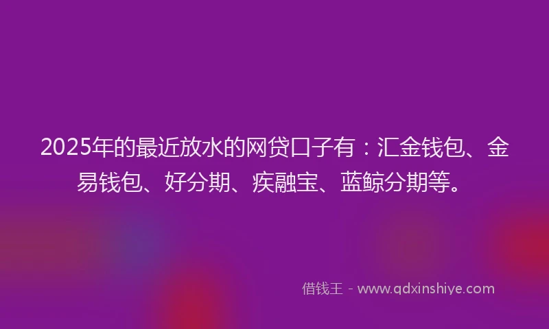 2025年的最近放水的网贷口子有:汇金钱包、金易钱包、好分期、疾融宝、蓝鲸分期等。