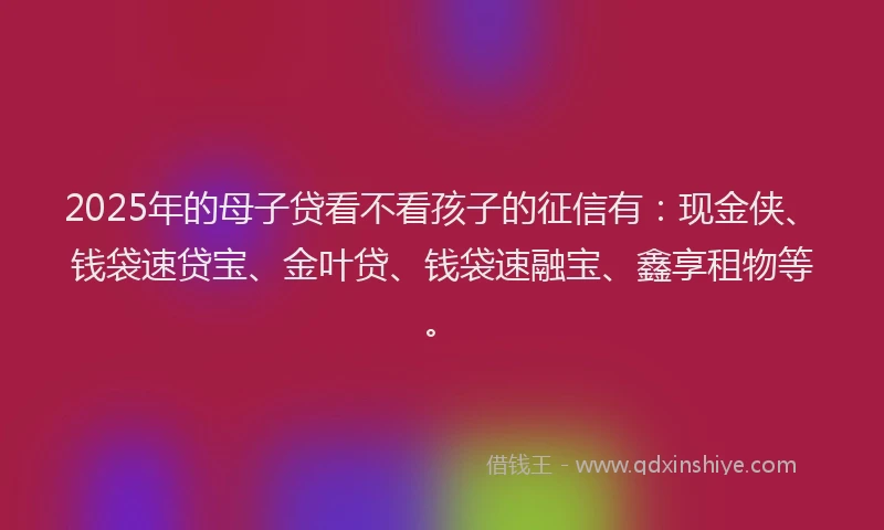 2025年的母子贷看不看孩子的征信有：现金侠、钱袋速贷宝、金叶贷、钱袋速融宝、鑫享租物等。