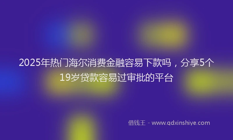 2025年热门海尔消费金融容易下款吗，分享5个19岁贷款容易过审批的平台
