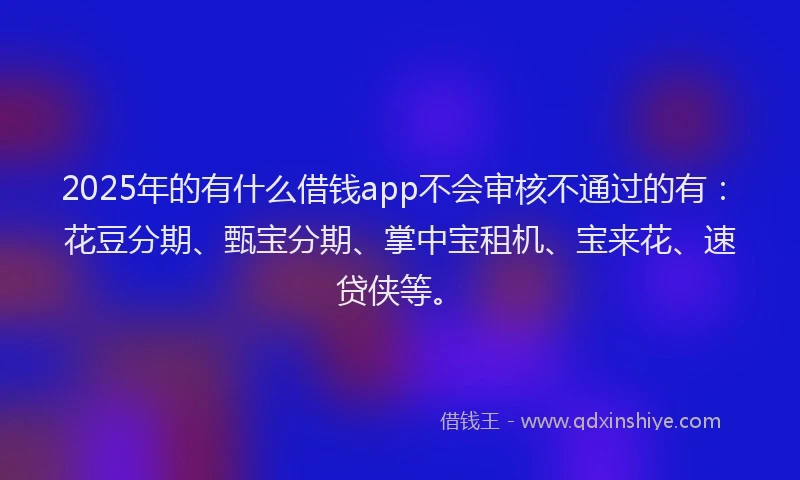 2025年的有什么借钱app不会审核不通过的有：花豆分期、甄宝分期、掌中宝租机、宝来花、速贷侠等。
