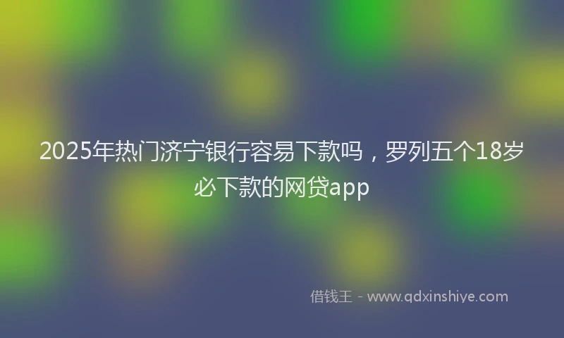 2025年热门济宁银行容易下款吗，罗列五个18岁必下款的网贷app