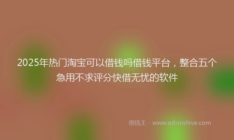 2025年热门淘宝可以借钱吗借钱平台，整合五个急用不求评分快借无忧的软件