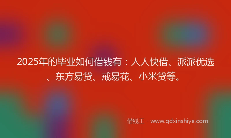 2025年的毕业如何借钱有：人人快借、派派优选、东方易贷、戒易花、小米贷等。