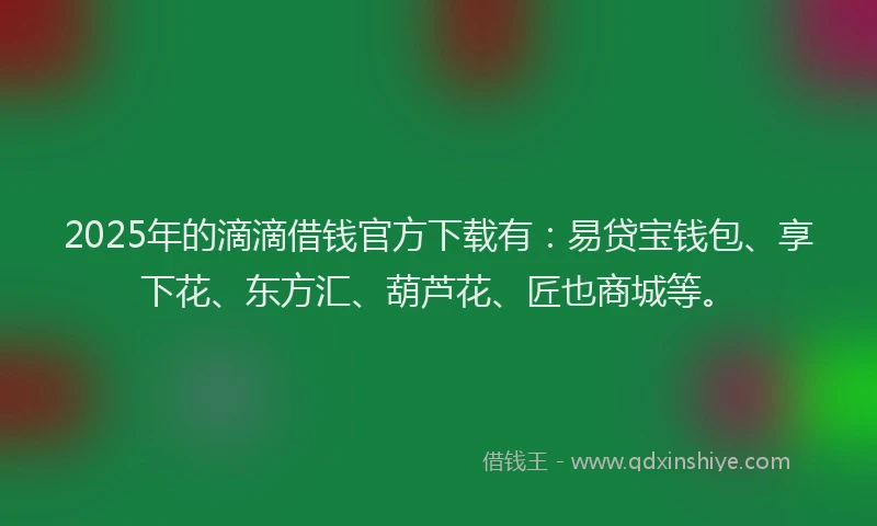 2025年的滴滴借钱官方下载有：易贷宝钱包、享下花、东方汇、葫芦花、匠也商城等。