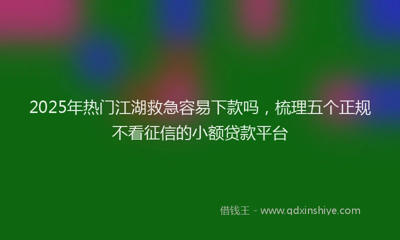 2025年热门江湖救急容易下款吗,梳理五个正规不看征信的小额贷款平台