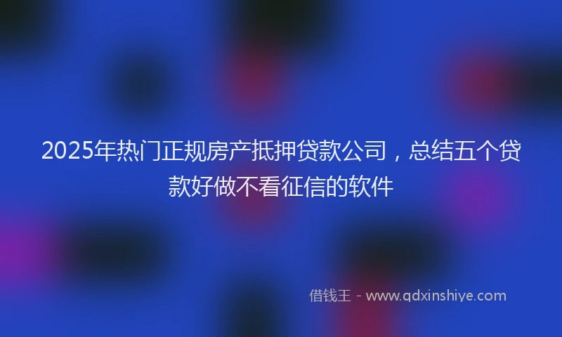 2025年热门正规房产抵押贷款公司，总结五个贷款好做不看征信的软件