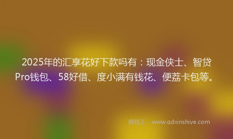 2025年的汇享花好下款吗有：现金侠士、智贷Pro钱包、58好借、度小满有钱花、便荔卡包等。