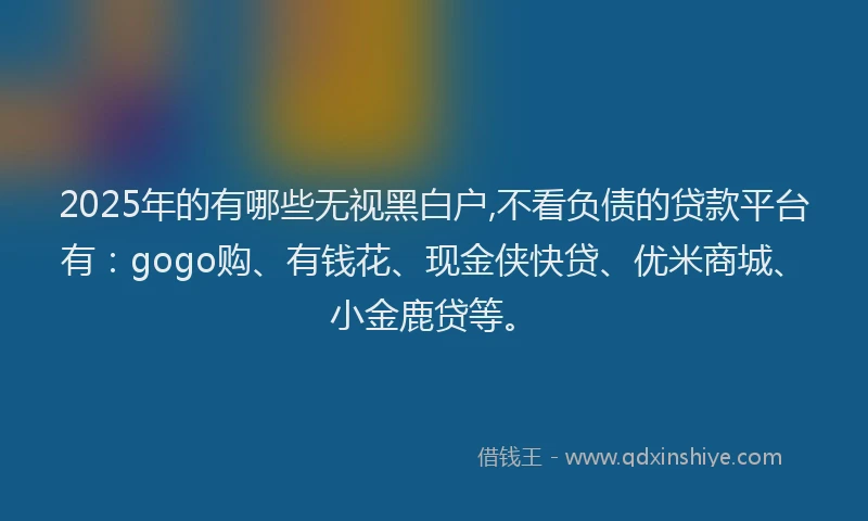 2025年的有哪些无视黑白户,不看负债的贷款平台有:gogo购、有钱花、现金侠快贷、优米商城、小金鹿贷等。