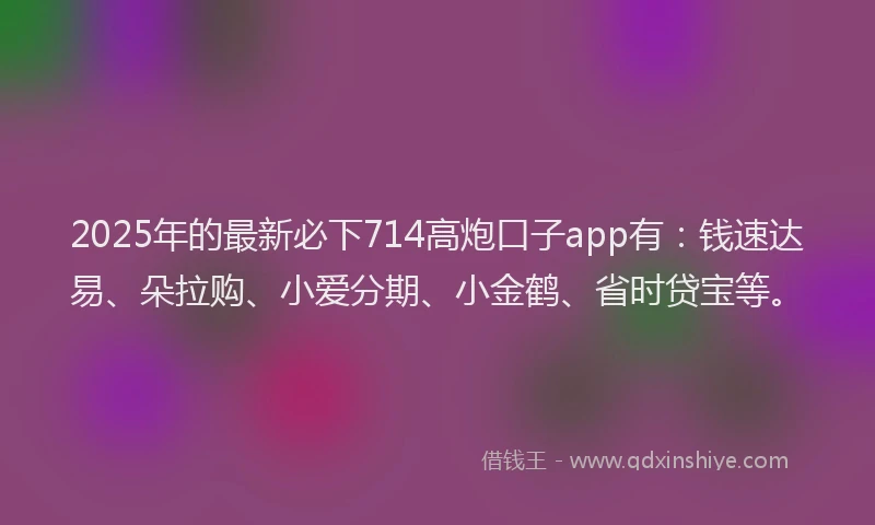 2025年的最新必下714高炮口子app有：钱速达易、朵拉购、小爱分期、小金鹤、省时贷宝等。