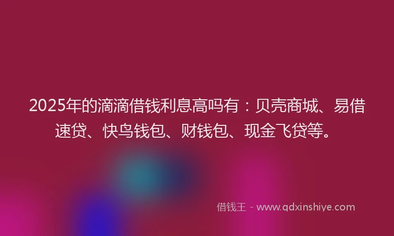 2025年的滴滴借钱利息高吗有：贝壳商城、易借速贷、快鸟钱包、财钱包、现金飞贷等。