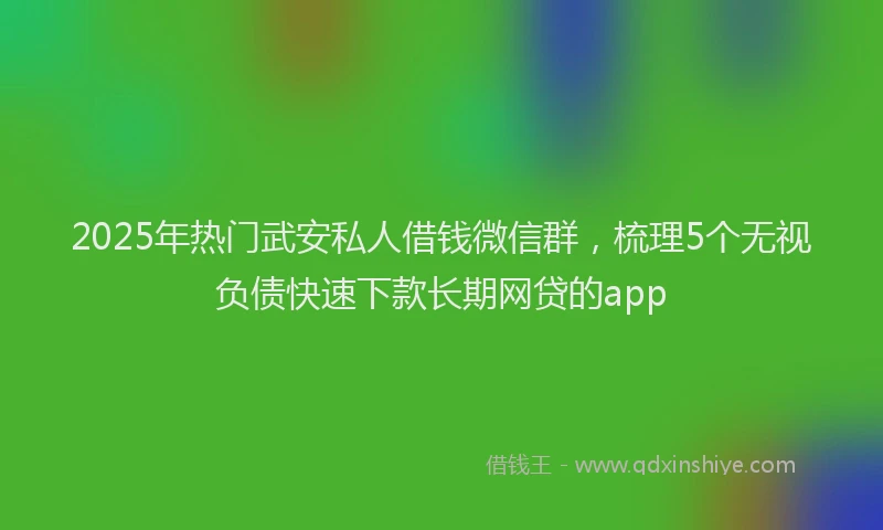 2025年热门武安私人借钱微信群，梳理5个无视负债快速下款长期网贷的app