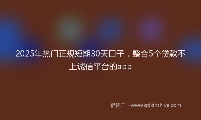 2025年热门正规短期30天口子，整合5个贷款不上诚信平台的app
