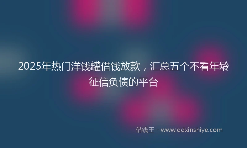 2025年热门洋钱罐借钱放款，汇总五个不看年龄征信负债的平台