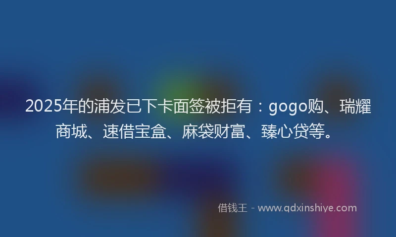 2025年的浦发已下卡面签被拒有：gogo购、瑞耀商城、速借宝盒、麻袋财富、臻心贷等。