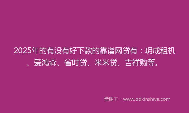 2025年的有没有好下款的靠谱网贷有:玥成租机、爱鸿森、省时贷、米米贷、吉祥购等。