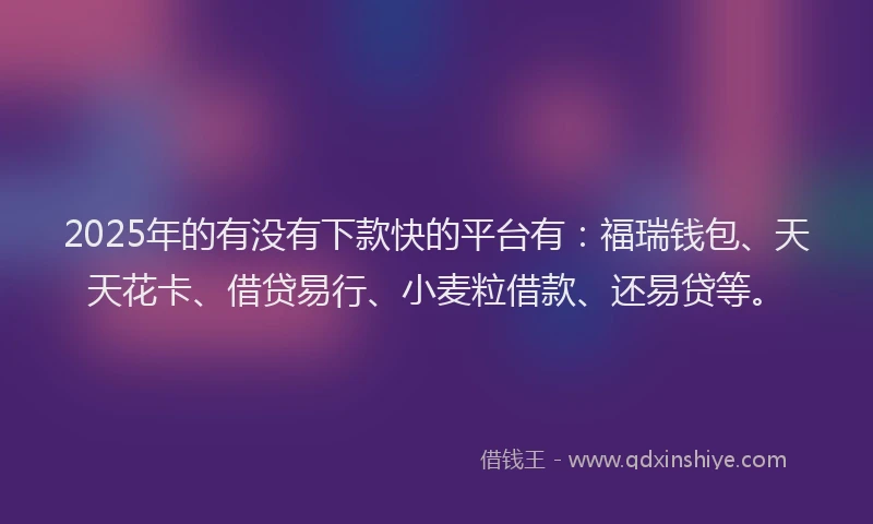 2025年的有没有下款快的平台有：福瑞钱包、天天花卡、借贷易行、小麦粒借款、还易贷等。