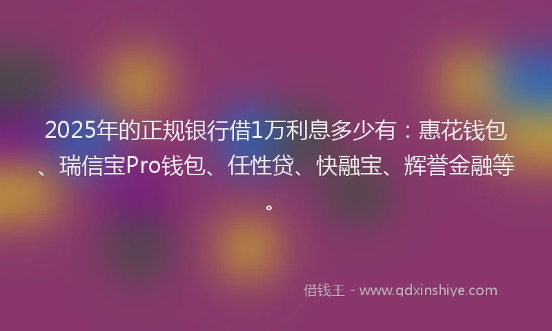 2025年的正规银行借1万利息多少有：惠花钱包、瑞信宝Pro钱包、任性贷、快融宝、辉誉金融等。