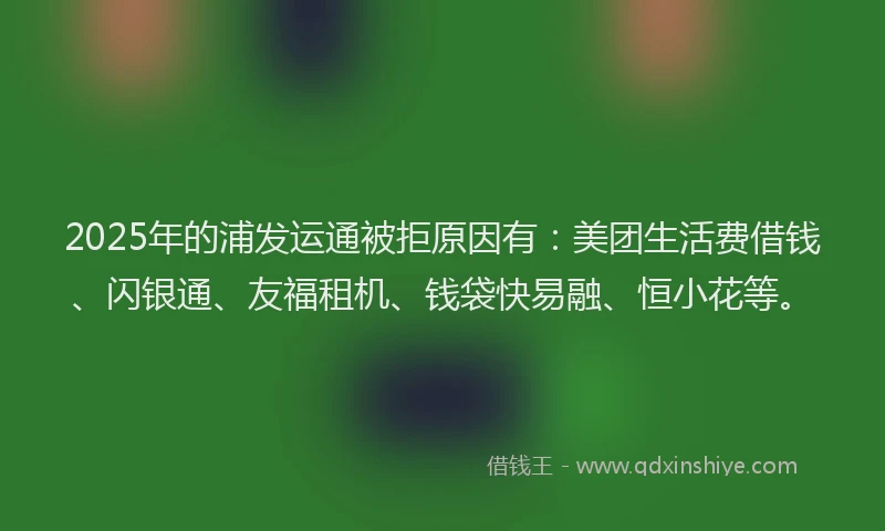 2025年的浦发运通被拒原因有：美团生活费借钱、闪银通、友福租机、钱袋快易融、恒小花等。