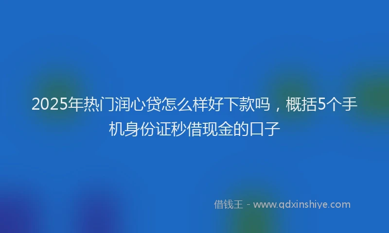 2025年热门润心贷怎么样好下款吗，概括5个手机身份证秒借现金的口子