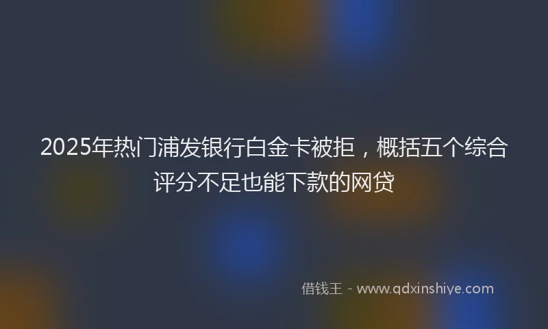 2025年热门浦发银行白金卡被拒,概括五个综合评分不足也能下款的网贷