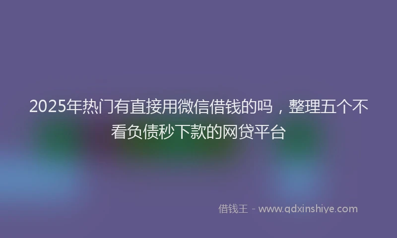 2025年热门有直接用微信借钱的吗，整理五个不看负债秒下款的网贷平台
