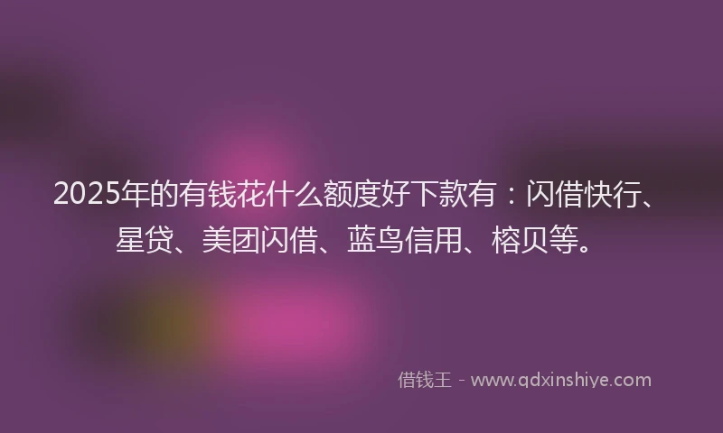 2025年的有钱花什么额度好下款有：闪借快行、星贷、美团闪借、蓝鸟信用、榕贝等。
