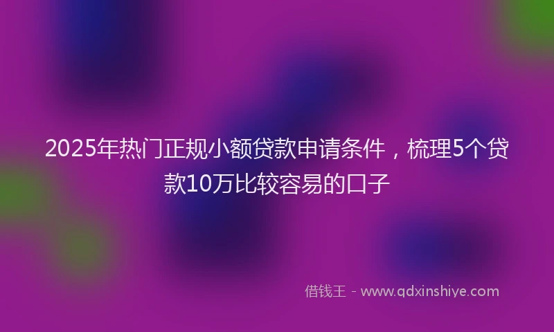 2025年热门正规小额贷款申请条件，梳理5个贷款10万比较容易的口子