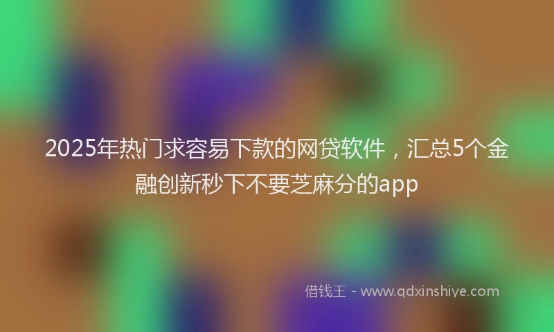 2025年热门求容易下款的网贷软件，汇总5个金融创新秒下不要芝麻分的app
