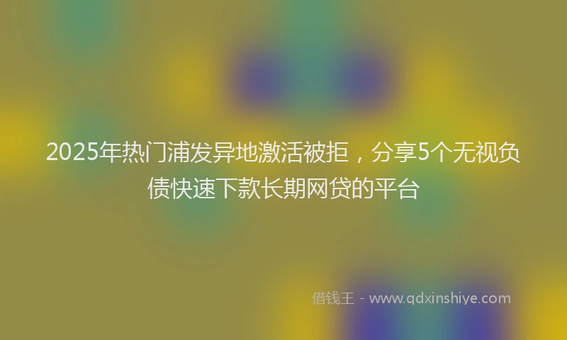 2025年热门浦发异地激活被拒，分享5个无视负债快速下款长期网贷的平台