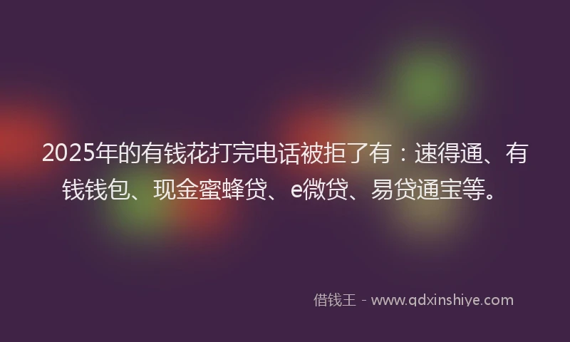 2025年的有钱花打完电话被拒了有：速得通、有钱钱包、现金蜜蜂贷、e微贷、易贷通宝等。