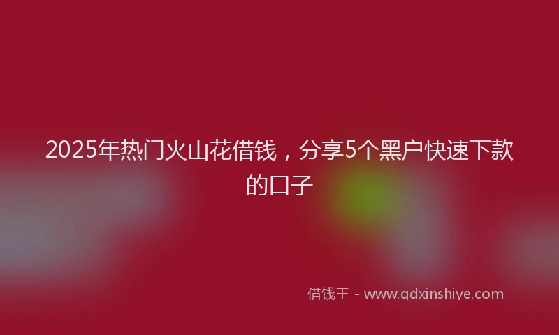 2025年热门火山花借钱，分享5个黑户快速下款的口子