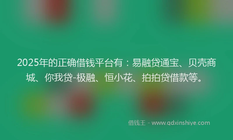 2025年的正确借钱平台有：易融贷通宝、贝壳商城、你我贷-极融、恒小花、拍拍贷借款等。