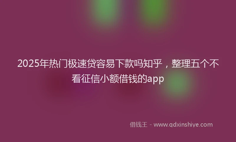 2025年热门极速贷容易下款吗知乎，整理五个不看征信小额借钱的app