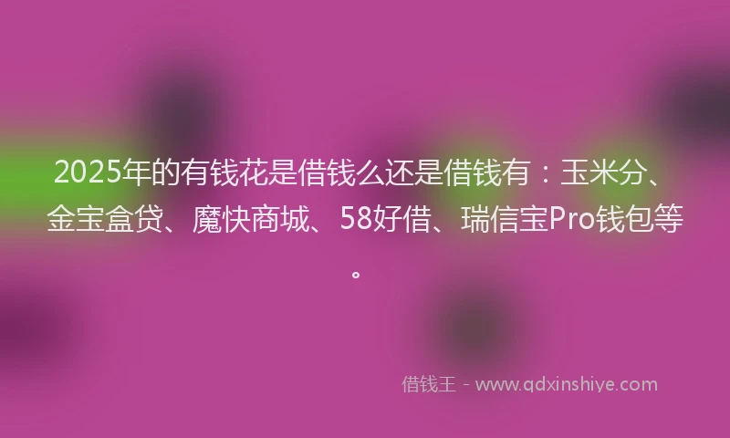 2025年的有钱花是借钱么还是借钱有：玉米分、金宝盒贷、魔快商城、58好借、瑞信宝Pro钱包等。