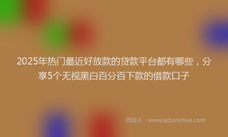 2025年热门最近好放款的贷款平台都有哪些，分享5个无视黑白百分百下款的借款口子
