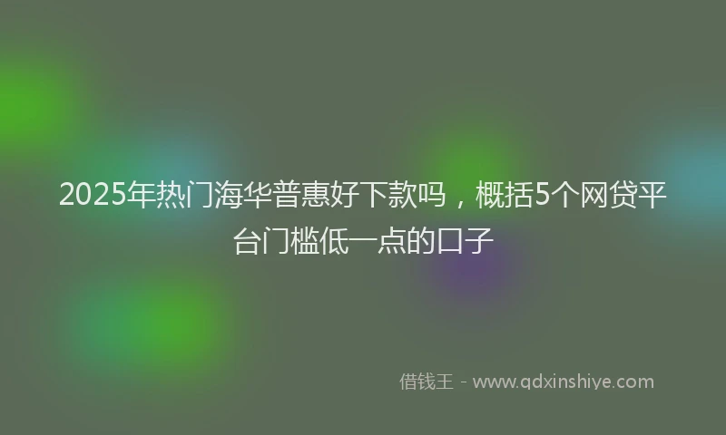 2025年热门海华普惠好下款吗,概括5个网贷平台门槛低一点的口子
