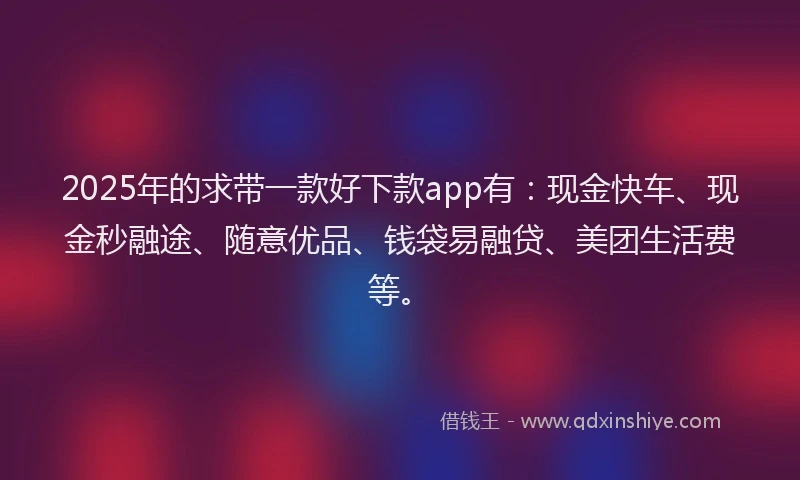 2025年的求带一款好下款app有：现金快车、现金秒融途、随意优品、钱袋易融贷、美团生活费等。