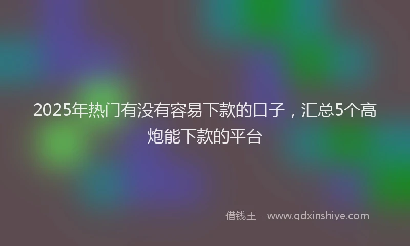 2025年热门有没有容易下款的口子，汇总5个高炮能下款的平台