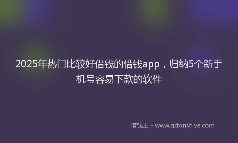 2025年热门比较好借钱的借钱app，归纳5个新手机号容易下款的软件