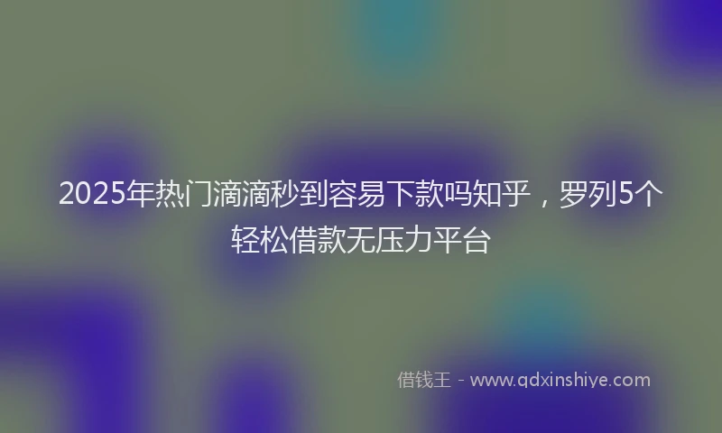 2025年热门滴滴秒到容易下款吗知乎，罗列5个轻松借款无压力平台