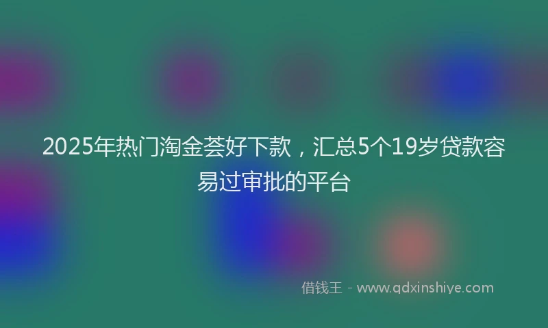 2025年热门淘金荟好下款，汇总5个19岁贷款容易过审批的平台