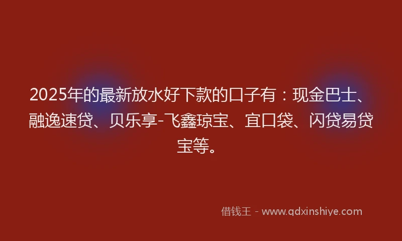 2025年的最新放水好下款的口子有：现金巴士、融逸速贷、贝乐享-飞鑫琼宝、宜口袋、闪贷易贷宝等。