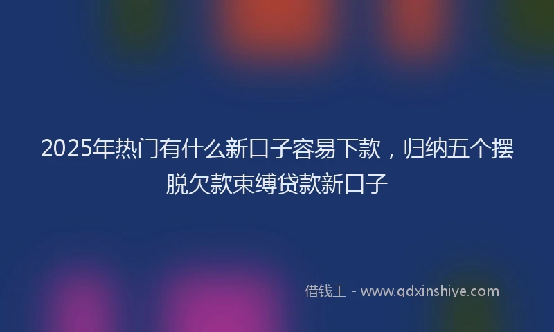 2025年热门有什么新口子容易下款，归纳五个摆脱欠款束缚贷款新口子