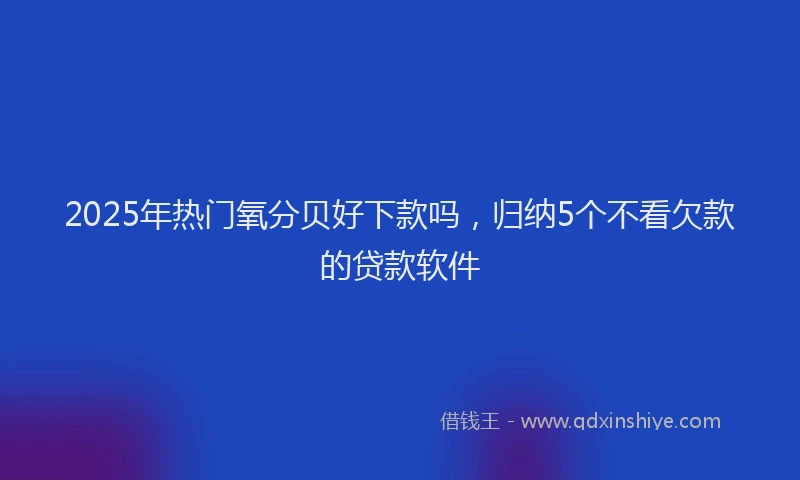 2025年热门氧分贝好下款吗，归纳5个不看欠款的贷款软件