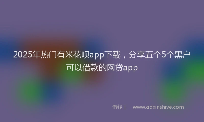 2025年热门有米花呗app下载，分享五个5个黑户可以借款的网贷app