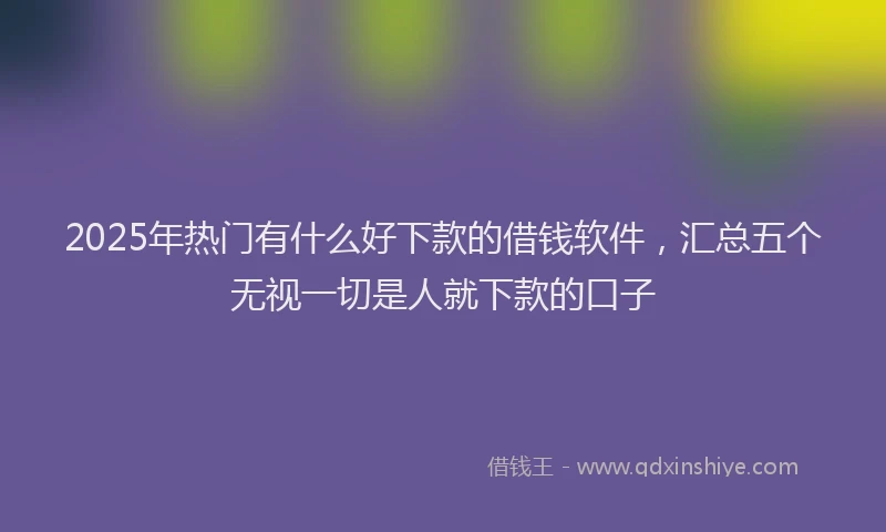 2025年热门有什么好下款的借钱软件，汇总五个无视一切是人就下款的口子