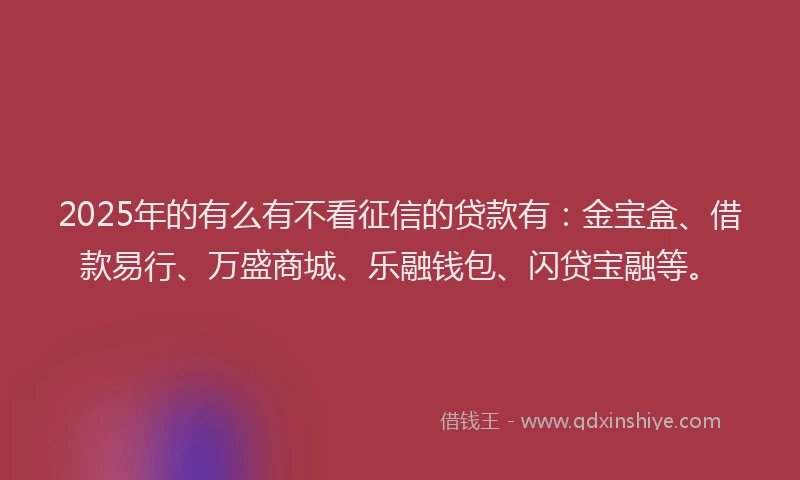 2025年的有么有不看征信的贷款有：金宝盒、借款易行、万盛商城、乐融钱包、闪贷宝融等。