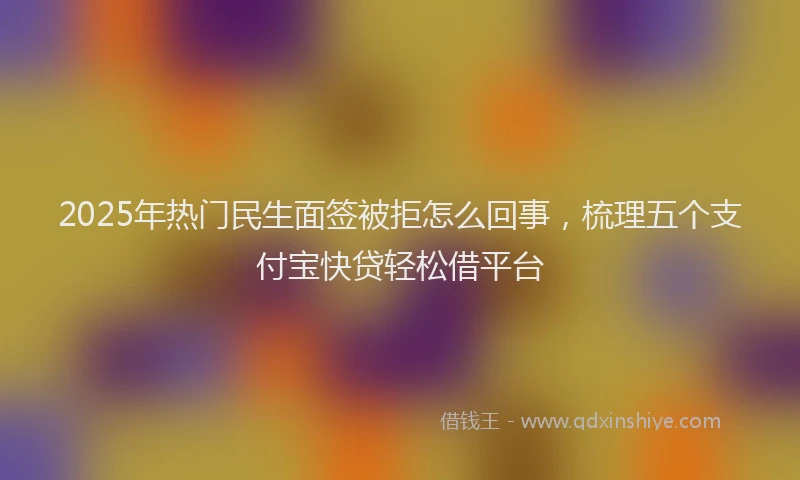 2025年热门民生面签被拒怎么回事，梳理五个支付宝快贷轻松借平台