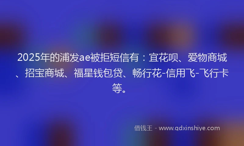 2025年的浦发ae被拒短信有：宜花呗、爱物商城、招宝商城、福星钱包贷、畅行花-信用飞-飞行卡等。
